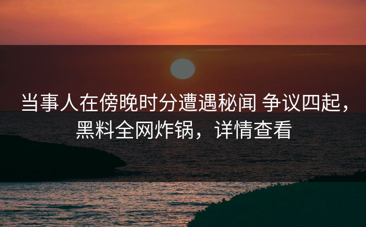 当事人在傍晚时分遭遇秘闻 争议四起，黑料全网炸锅，详情查看