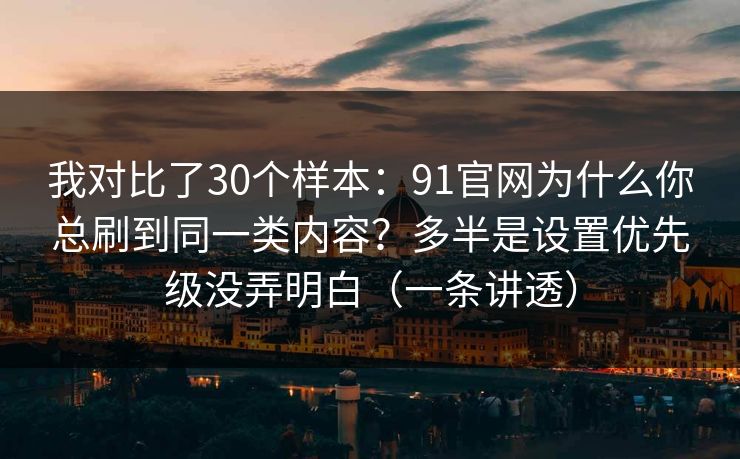 我对比了30个样本：91官网为什么你总刷到同一类内容？多半是设置优先级没弄明白（一条讲透）