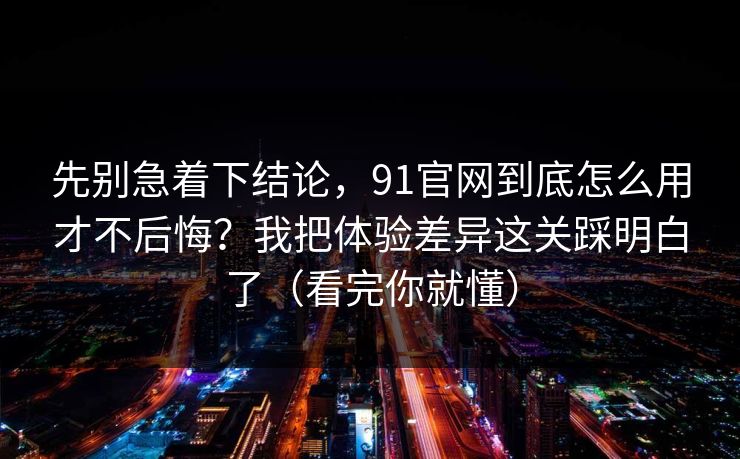 先别急着下结论，91官网到底怎么用才不后悔？我把体验差异这关踩明白了（看完你就懂）