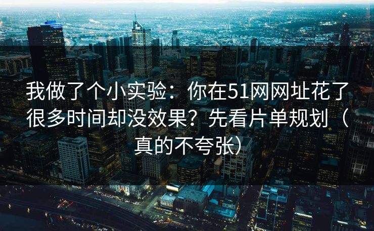 我做了个小实验：你在51网网址花了很多时间却没效果？先看片单规划（真的不夸张）
