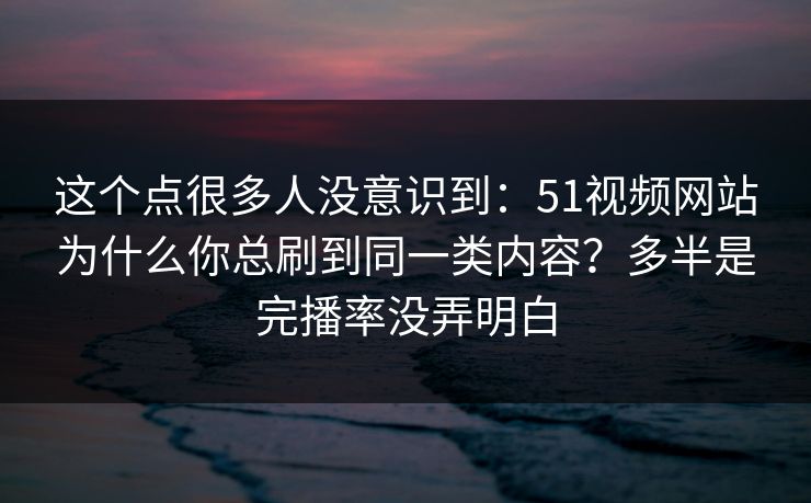 这个点很多人没意识到：51视频网站为什么你总刷到同一类内容？多半是完播率没弄明白