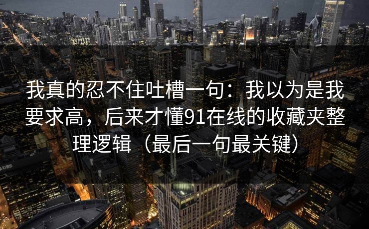 我真的忍不住吐槽一句：我以为是我要求高，后来才懂91在线的收藏夹整理逻辑（最后一句最关键）