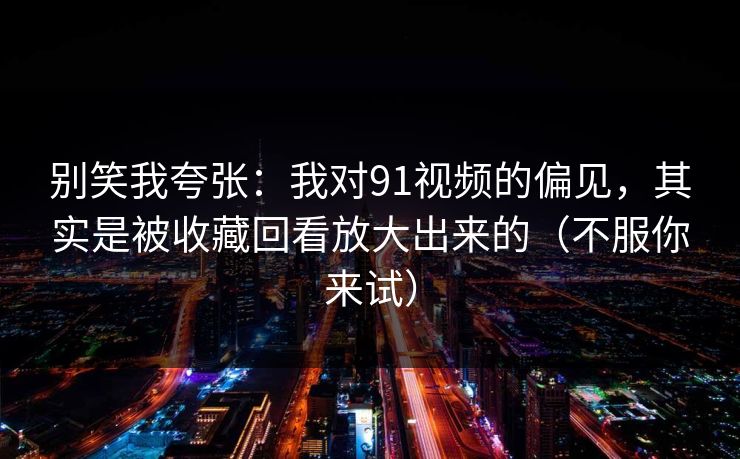 别笑我夸张：我对91视频的偏见，其实是被收藏回看放大出来的（不服你来试）