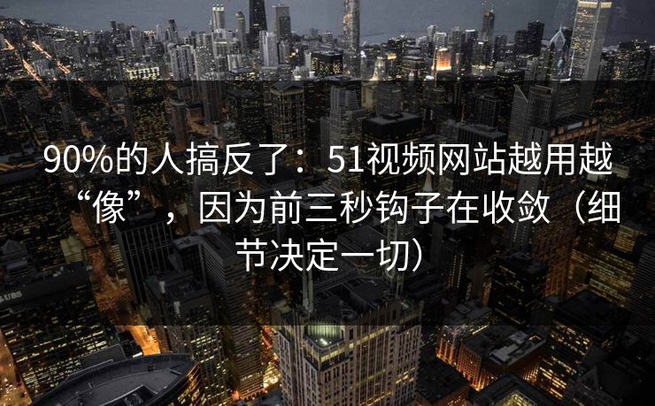 90%的人搞反了：51视频网站越用越“像”，因为前三秒钩子在收敛（细节决定一切）