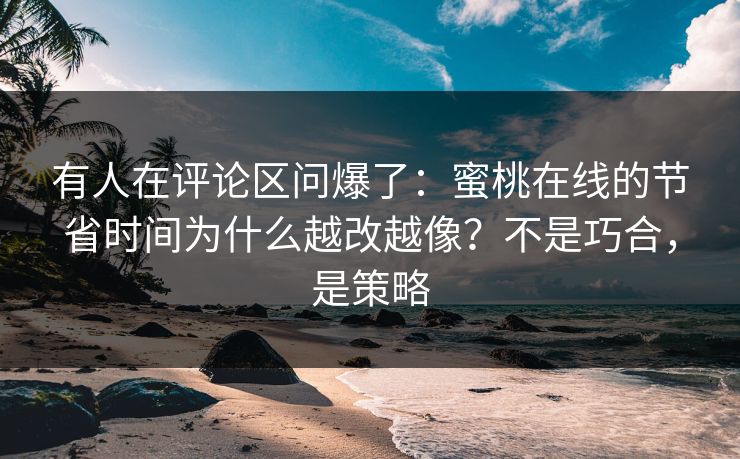 有人在评论区问爆了：蜜桃在线的节省时间为什么越改越像？不是巧合，是策略