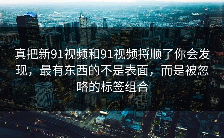 真把新91视频和91视频捋顺了你会发现,最有东西的不是表面,而是被忽略的标签组合 真把新91视频和91视频捋顺了你会发现,最有东西的不是表面,而是被忽略的标签组合